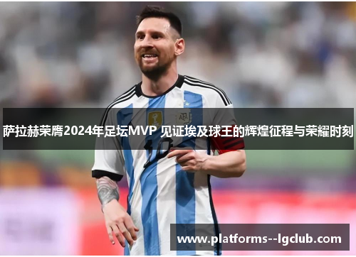 萨拉赫荣膺2024年足坛MVP 见证埃及球王的辉煌征程与荣耀时刻