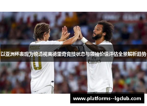 以亚洲杯表现为镜透视莫德里奇竞技状态与领袖价值评估全景解析趋势