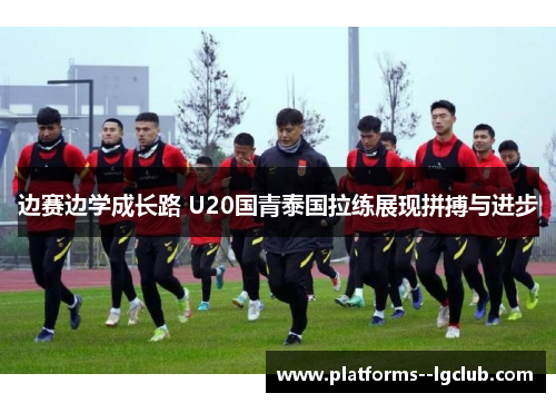边赛边学成长路 U20国青泰国拉练展现拼搏与进步 边赛边学成长路 U20国青泰国拉练展现拼搏与进步