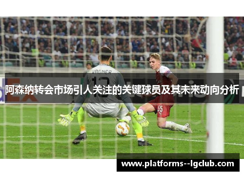 阿森纳转会市场引人关注的关键球员及其未来动向分析