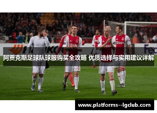 阿贾克斯足球队球服购买全攻略 优质选择与实用建议详解 阿贾克斯足球队球服购买全攻略 优质选择与实用建议详解