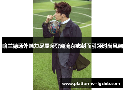 哈兰德场外魅力尽显频登潮流杂志封面引领时尚风潮