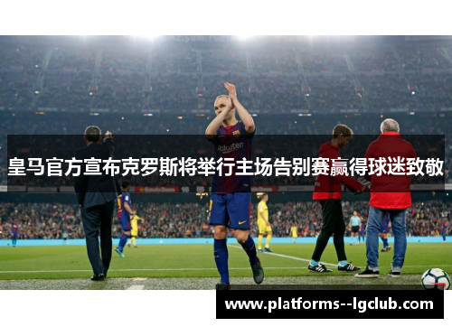 皇马官方宣布克罗斯将举行主场告别赛赢得球迷致敬