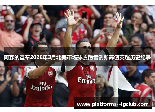 阿森纳宣布2026年3月北美市场球衣销售创新高创英超历史纪录