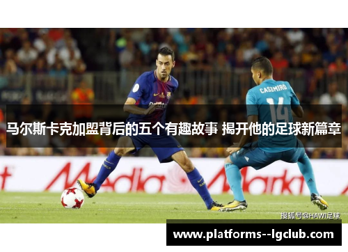 马尔斯卡克加盟背后的五个有趣故事 揭开他的足球新篇章