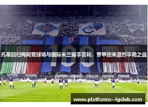 孔蒂回归梅阿查球场与国际米兰握手言和,意甲迎来激烈平局之战 孔蒂回归梅阿查球场与国际米兰握手言和,意甲迎来激烈平局之战